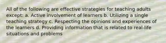 All of the following are effective strategies for teaching adults except: a. Active involvement of learners b. Utilizing a single teaching strategy c. Respecting the opinions and experiences of the learners d. Providing information that is related to real-life situations and problems