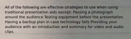 All of the following are effective strategies to use when using traditional presentation aids except: Passing a photograph around the audience Testing equipment before the presentation Having a backup plan in case technology fails Providing your audience with an introduction and summary for video and audio clips.