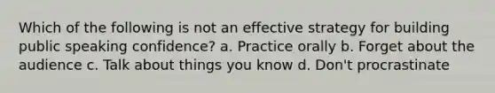 Which of the following is not an effective strategy for building public speaking confidence? a. Practice orally b. Forget about the audience c. Talk about things you know d. Don't procrastinate