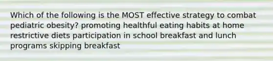 Which of the following is the MOST effective strategy to combat pediatric obesity? promoting healthful eating habits at home restrictive diets participation in school breakfast and lunch programs skipping breakfast