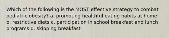 Which of the following is the MOST effective strategy to combat pediatric obesity? a. promoting healthful eating habits at home b. restrictive diets c. participation in school breakfast and lunch programs d. skipping breakfast