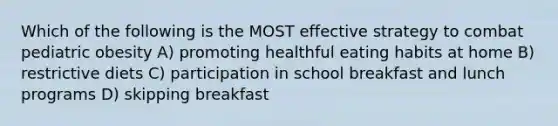 Which of the following is the MOST effective strategy to combat pediatric obesity A) promoting healthful eating habits at home B) restrictive diets C) participation in school breakfast and lunch programs D) skipping breakfast