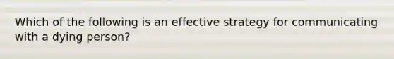 Which of the following is an effective strategy for communicating with a dying person?