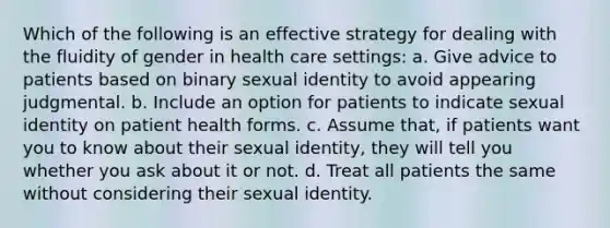 Which of the following is an effective strategy for dealing with the fluidity of gender in health care settings: a. Give advice to patients based on binary sexual identity to avoid appearing judgmental. b. Include an option for patients to indicate sexual identity on patient health forms. c. Assume that, if patients want you to know about their sexual identity, they will tell you whether you ask about it or not. d. Treat all patients the same without considering their sexual identity.