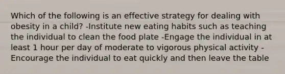 Which of the following is an effective strategy for dealing with obesity in a child? -Institute new eating habits such as teaching the individual to clean the food plate -Engage the individual in at least 1 hour per day of moderate to vigorous physical activity -Encourage the individual to eat quickly and then leave the table