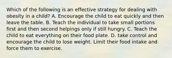 Which of the following is an effective strategy for dealing with obesity in a child? A. Encourage the child to eat quickly and then leave the table. B. Teach the individual to take small portions first and then second helpings only if still hungry. C. Teach the child to eat everything on their food plate. D. take control and encourage the child to lose weight. Limit their food intake and force them to exercise.