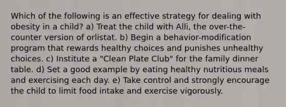 Which of the following is an effective strategy for dealing with obesity in a child? a) Treat the child with Alli, the over-the-counter version of orlistat. b) Begin a behavior-modification program that rewards healthy choices and punishes unhealthy choices. c) Institute a "Clean Plate Club" for the family dinner table. d) Set a good example by eating healthy nutritious meals and exercising each day. e) Take control and strongly encourage the child to limit food intake and exercise vigorously.