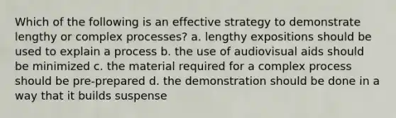 Which of the following is an effective strategy to demonstrate lengthy or complex processes? a. lengthy expositions should be used to explain a process b. the use of audiovisual aids should be minimized c. the material required for a complex process should be pre-prepared d. the demonstration should be done in a way that it builds suspense