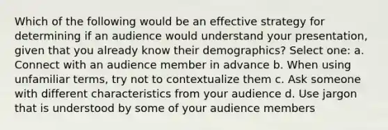 Which of the following would be an effective strategy for determining if an audience would understand your presentation, given that you already know their demographics? Select one: a. Connect with an audience member in advance b. When using unfamiliar terms, try not to contextualize them c. Ask someone with different characteristics from your audience d. Use jargon that is understood by some of your audience members