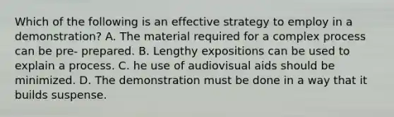 Which of the following is an effective strategy to employ in a demonstration? A. The material required for a complex process can be pre- prepared. B. Lengthy expositions can be used to explain a process. C. he use of audiovisual aids should be minimized. D. The demonstration must be done in a way that it builds suspense.