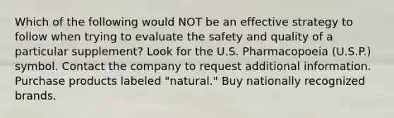 Which of the following would NOT be an effective strategy to follow when trying to evaluate the safety and quality of a particular supplement? Look for the U.S. Pharmacopoeia (U.S.P.) symbol. Contact the company to request additional information. Purchase products labeled "natural." Buy nationally recognized brands.