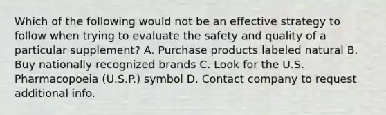 Which of the following would not be an effective strategy to follow when trying to evaluate the safety and quality of a particular supplement? A. Purchase products labeled natural B. Buy nationally recognized brands C. Look for the U.S. Pharmacopoeia (U.S.P.) symbol D. Contact company to request additional info.