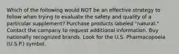 Which of the following would NOT be an effective strategy to follow when trying to evaluate the safety and quality of a particular supplement? Purchase products labeled "natural." Contact the company to request additional information. Buy nationally recognized brands. Look for the U.S. Pharmacopoeia (U.S.P.) symbol.