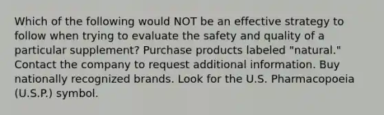 Which of the following would NOT be an effective strategy to follow when trying to evaluate the safety and quality of a particular supplement? Purchase products labeled "natural." Contact the company to request additional information. Buy nationally recognized brands. Look for the U.S. Pharmacopoeia (U.S.P.) symbol.