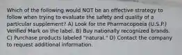 Which of the following would NOT be an effective strategy to follow when trying to evaluate the safety and quality of a particular supplement? A) Look for the Pharmacopoeia (U.S.P.) Verified Mark on the label. B) Buy nationally recognized brands. C) Purchase products labeled "natural." D) Contact the company to request additional information.