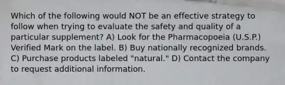 Which of the following would NOT be an effective strategy to follow when trying to evaluate the safety and quality of a particular supplement? A) Look for the Pharmacopoeia (U.S.P.) Verified Mark on the label. B) Buy nationally recognized brands. C) Purchase products labeled "natural." D) Contact the company to request additional information.