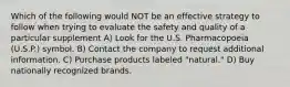 Which of the following would NOT be an effective strategy to follow when trying to evaluate the safety and quality of a particular supplement A) Look for the U.S. Pharmacopoeia (U.S.P.) symbol. B) Contact the company to request additional information. C) Purchase products labeled "natural." D) Buy nationally recognized brands.