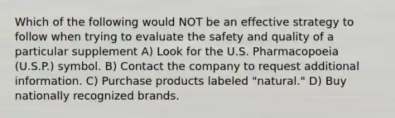 Which of the following would NOT be an effective strategy to follow when trying to evaluate the safety and quality of a particular supplement A) Look for the U.S. Pharmacopoeia (U.S.P.) symbol. B) Contact the company to request additional information. C) Purchase products labeled "natural." D) Buy nationally recognized brands.