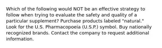 Which of the following would NOT be an effective strategy to follow when trying to evaluate the safety and quality of a particular supplement? Purchase products labeled "natural." Look for the U.S. Pharmacopoeia (U.S.P.) symbol. Buy nationally recognized brands. Contact the company to request additional information.