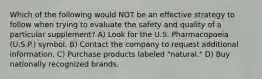 Which of the following would NOT be an effective strategy to follow when trying to evaluate the safety and quality of a particular supplement? A) Look for the U.S. Pharmacopoeia (U.S.P.) symbol. B) Contact the company to request additional information. C) Purchase products labeled "natural." D) Buy nationally recognized brands.