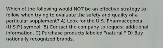 Which of the following would NOT be an effective strategy to follow when trying to evaluate the safety and quality of a particular supplement? A) Look for the U.S. Pharmacopoeia (U.S.P.) symbol. B) Contact the company to request additional information. C) Purchase products labeled "natural." D) Buy nationally recognized brands.