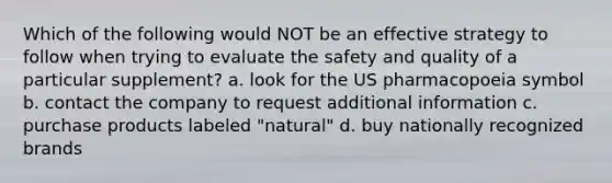 Which of the following would NOT be an effective strategy to follow when trying to evaluate the safety and quality of a particular supplement? a. look for the US pharmacopoeia symbol b. contact the company to request additional information c. purchase products labeled "natural" d. buy nationally recognized brands