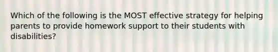 Which of the following is the MOST effective strategy for helping parents to provide homework support to their students with disabilities?