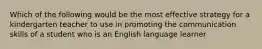 Which of the following would be the most effective strategy for a kindergarten teacher to use in promoting the communication skills of a student who is an English language learner