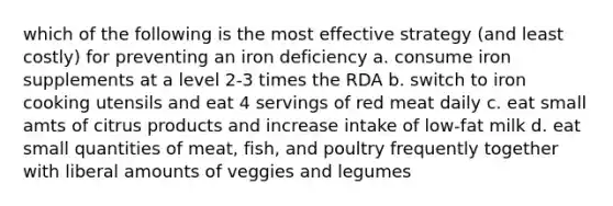 which of the following is the most effective strategy (and least costly) for preventing an iron deficiency a. consume iron supplements at a level 2-3 times the RDA b. switch to iron cooking utensils and eat 4 servings of red meat daily c. eat small amts of citrus products and increase intake of low-fat milk d. eat small quantities of meat, fish, and poultry frequently together with liberal amounts of veggies and legumes