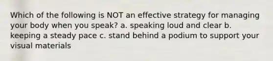 Which of the following is NOT an effective strategy for managing your body when you speak? a. speaking loud and clear b. keeping a steady pace c. stand behind a podium to support your visual materials