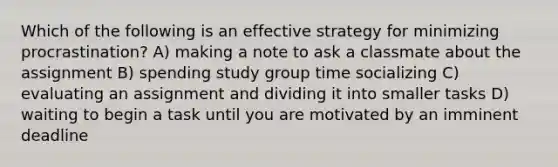 Which of the following is an effective strategy for minimizing procrastination? A) making a note to ask a classmate about the assignment B) spending study group time socializing C) evaluating an assignment and dividing it into smaller tasks D) waiting to begin a task until you are motivated by an imminent deadline