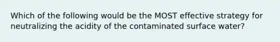 Which of the following would be the MOST effective strategy for neutralizing the acidity of the contaminated surface water?