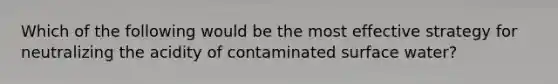 Which of the following would be the most effective strategy for neutralizing the acidity of contaminated surface water?