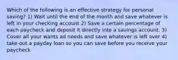 Which of the following is an effective strategy for personal saving? 1) Wait until the end of the month and save whatever is left in your checking account 2) Save a certain percentage of each paycheck and deposit it directly into a savings account. 3) Cover all your wants ad needs and save whatever is left over 4) take out a payday loan so you can save before you receive your paycheck