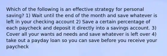 Which of the following is an effective strategy for personal saving? 1) Wait until the end of the month and save whatever is left in your checking account 2) Save a certain percentage of each paycheck and deposit it directly into a savings account. 3) Cover all your wants ad needs and save whatever is left over 4) take out a payday loan so you can save before you receive your paycheck