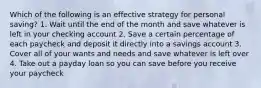 Which of the following is an effective strategy for personal saving? 1. Wait until the end of the month and save whatever is left in your checking account 2. Save a certain percentage of each paycheck and deposit it directly into a savings account 3. Cover all of your wants and needs and save whatever is left over 4. Take out a payday loan so you can save before you receive your paycheck