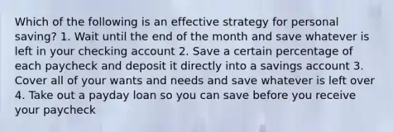 Which of the following is an effective strategy for personal saving? 1. Wait until the end of the month and save whatever is left in your checking account 2. Save a certain percentage of each paycheck and deposit it directly into a savings account 3. Cover all of your wants and needs and save whatever is left over 4. Take out a payday loan so you can save before you receive your paycheck