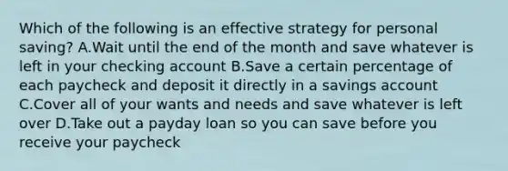 Which of the following is an effective strategy for personal saving? A.Wait until the end of the month and save whatever is left in your checking account ​B.Save a certain percentage of each paycheck and deposit it directly in a savings account ​C.Cover all of your wants and needs and save whatever is left over D.Take out a payday loan so you can save before you receive your paycheck