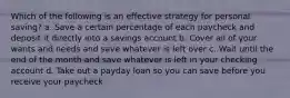 Which of the following is an effective strategy for personal saving? a. Save a certain percentage of each paycheck and deposit it directly into a savings account b. Cover all of your wants and needs and save whatever is left over c. Wait until the end of the month and save whatever is left in your checking account d. Take out a payday loan so you can save before you receive your paycheck