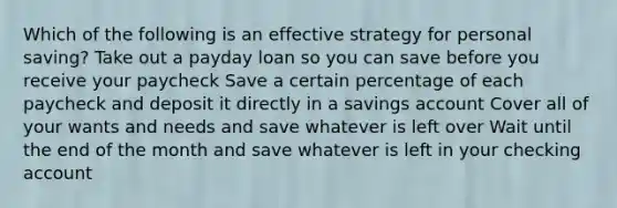 Which of the following is an effective strategy for personal saving? Take out a payday loan so you can save before you receive your paycheck Save a certain percentage of each paycheck and deposit it directly in a savings account Cover all of your wants and needs and save whatever is left over Wait until the end of the month and save whatever is left in your checking account