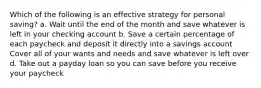 Which of the following is an effective strategy for personal saving? a. Wait until the end of the month and save whatever is left in your checking account b. Save a certain percentage of each paycheck and deposit it directly into a savings account Cover all of your wants and needs and save whatever is left over d. Take out a payday loan so you can save before you receive your paycheck