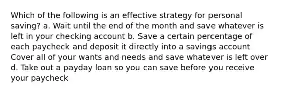 Which of the following is an effective strategy for personal saving? a. Wait until the end of the month and save whatever is left in your checking account b. Save a certain percentage of each paycheck and deposit it directly into a savings account Cover all of your wants and needs and save whatever is left over d. Take out a payday loan so you can save before you receive your paycheck