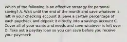 Which of the following is an effective strategy for personal saving? A. Wait until the end of the month and save whatever is left in your checking account B. Save a certain percentage of each paycheck and deposit it directly into a savings account C. Cover all of your wants and needs and save whatever is left over D. Take out a payday loan so you can save before you receive your paycheck