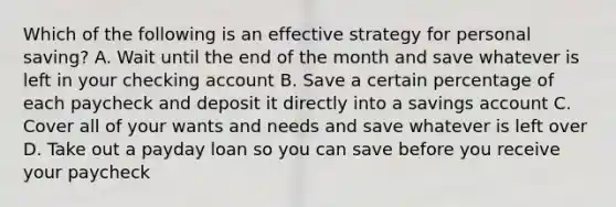 Which of the following is an effective strategy for personal saving? A. Wait until the end of the month and save whatever is left in your checking account B. Save a certain percentage of each paycheck and deposit it directly into a savings account C. Cover all of your wants and needs and save whatever is left over D. Take out a payday loan so you can save before you receive your paycheck