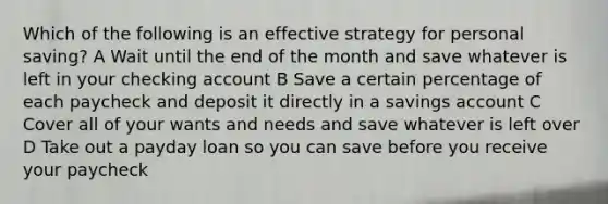 Which of the following is an effective strategy for personal saving? A Wait until the end of the month and save whatever is left in your checking account B Save a certain percentage of each paycheck and deposit it directly in a savings account C Cover all of your wants and needs and save whatever is left over D Take out a payday loan so you can save before you receive your paycheck