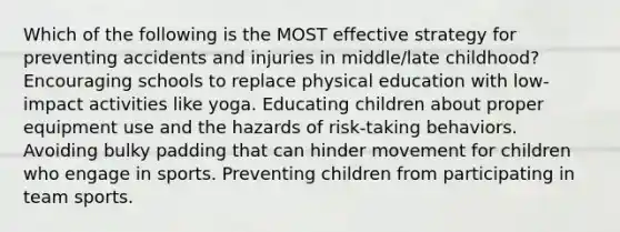 Which of the following is the MOST effective strategy for preventing accidents and injuries in middle/late childhood? Encouraging schools to replace physical education with low-impact activities like yoga. Educating children about proper equipment use and the hazards of risk-taking behaviors. Avoiding bulky padding that can hinder movement for children who engage in sports. Preventing children from participating in team sports.