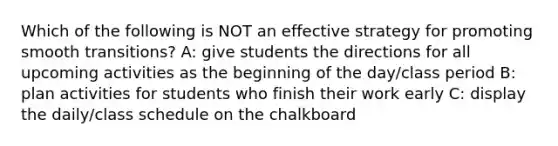 Which of the following is NOT an effective strategy for promoting smooth transitions? A: give students the directions for all upcoming activities as the beginning of the day/class period B: plan activities for students who finish their work early C: display the daily/class schedule on the chalkboard