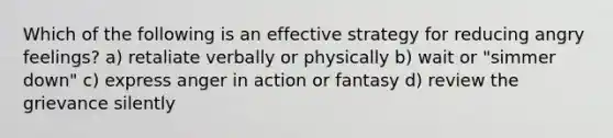 Which of the following is an effective strategy for reducing angry feelings? a) retaliate verbally or physically b) wait or "simmer down" c) express anger in action or fantasy d) review the grievance silently