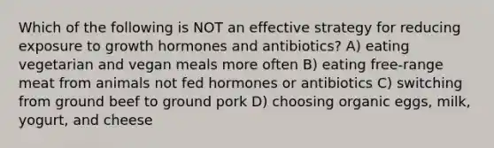 Which of the following is NOT an effective strategy for reducing exposure to growth hormones and antibiotics? A) eating vegetarian and vegan meals more often B) eating free-range meat from animals not fed hormones or antibiotics C) switching from ground beef to ground pork D) choosing organic eggs, milk, yogurt, and cheese