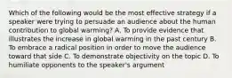 Which of the following would be the most effective strategy if a speaker were trying to persuade an audience about the human contribution to global warming? A. To provide evidence that illustrates the increase in global warming in the past century B. To embrace a radical position in order to move the audience toward that side C. To demonstrate objectivity on the topic D. To humiliate opponents to the speaker's argument